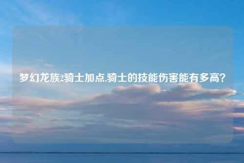梦幻龙族2骑士加点,骑士的技能伤害能有多高？