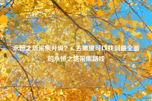 永恒之塔采集升级？6. 去哪里可以找到最全面的永恒之塔采集路线