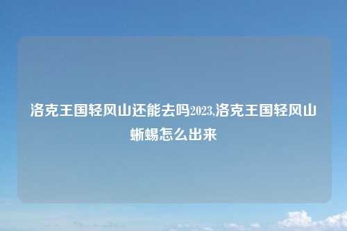 洛克王国轻风山还能去吗2023,洛克王国轻风山蜥蜴怎么出来