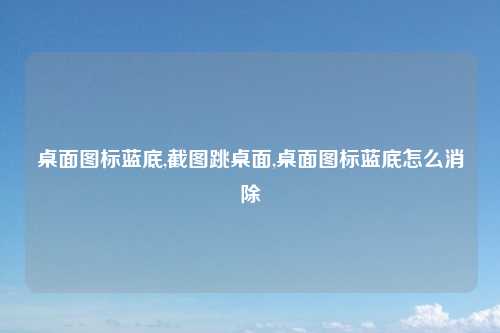 桌面图标蓝底,截图跳桌面,桌面图标蓝底怎么消除