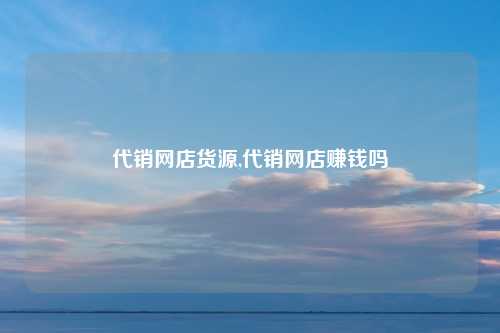 代销网店货源,代销网店赚钱吗