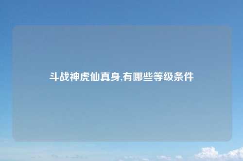 斗战神虎仙真身,有哪些等级条件