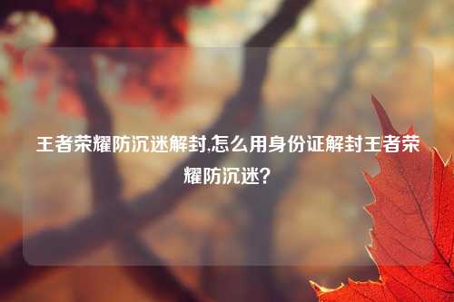王者荣耀防沉迷解封,怎么用身份证解封王者荣耀防沉迷？