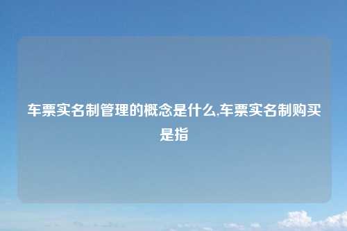 车票实名制管理的概念是什么,车票实名制购买是指