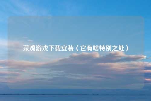菜鸡游戏下载安装（它有啥特别之处）