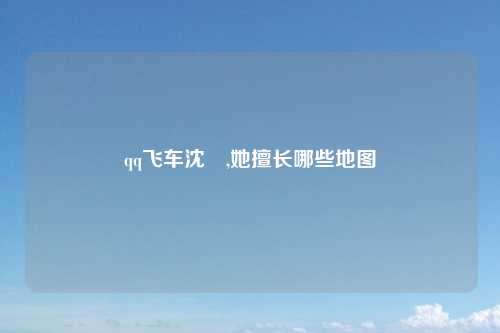 qq飞车沈珺,她擅长哪些地图