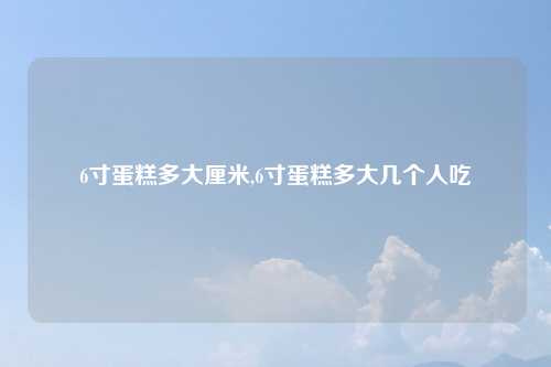 6寸蛋糕多大厘米,6寸蛋糕多大几个人吃