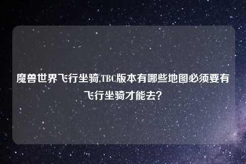 魔兽世界飞行坐骑,TBC版本有哪些地图必须要有飞行坐骑才能去？