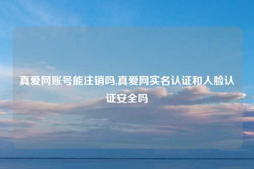 真爱网账号能注销吗,真爱网实名认证和人脸认证安全吗