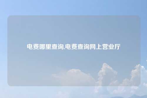 电费哪里查询,电费查询网上营业厅