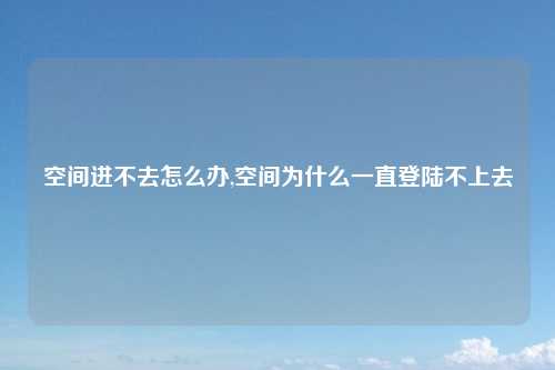 空间进不去怎么办,空间为什么一直登陆不上去
