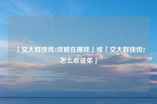「交大群侠传2攻略在哪找」或「交大群侠传2怎么收徒弟」