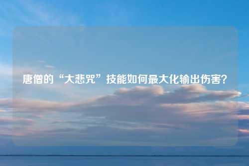 唐僧的“大悲咒”技能如何最大化输出伤害？