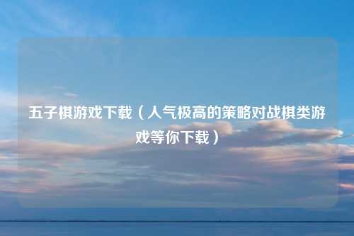 五子棋游戏下载（人气极高的策略对战棋类游戏等你下载）