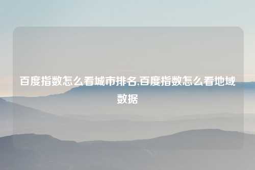 百度指数怎么看城市排名,百度指数怎么看地域数据