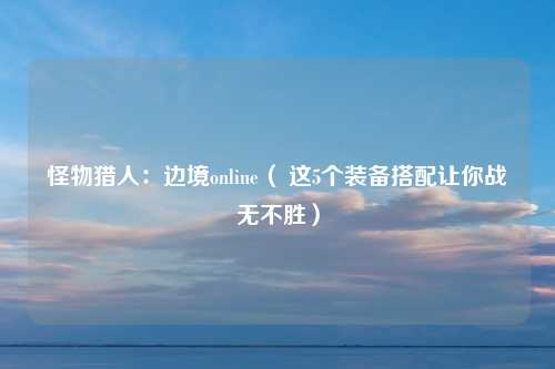 怪物猎人：边境online（ 这5个装备搭配让你战无不胜）