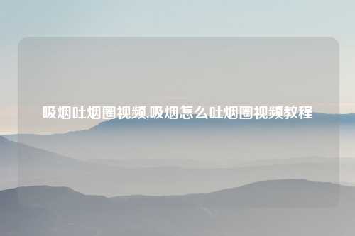 吸烟吐烟圈视频,吸烟怎么吐烟圈视频教程