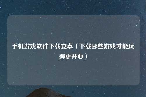 手机游戏软件下载安卓（下载哪些游戏才能玩得更开心）