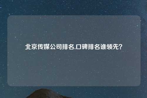 北京传媒公司排名,口碑排名谁领先？
