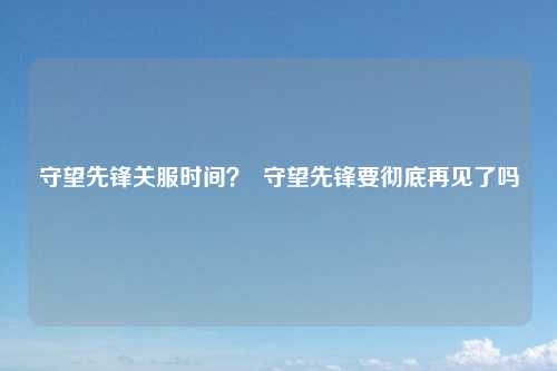 守望先锋关服时间？  守望先锋要彻底再见了吗