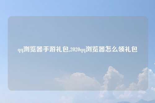 qq浏览器手游礼包,2020qq浏览器怎么领礼包