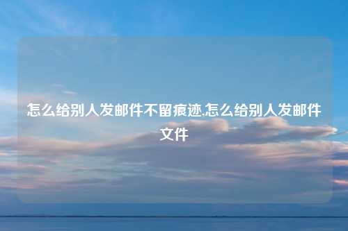 怎么给别人发邮件不留痕迹,怎么给别人发邮件文件