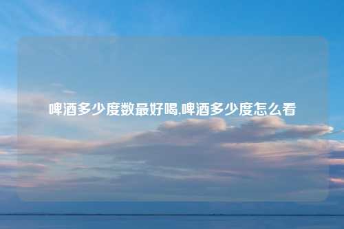 啤酒多少度数最好喝,啤酒多少度怎么看