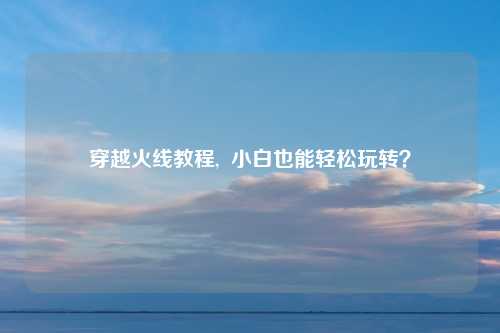 穿越火线教程,  小白也能轻松玩转？