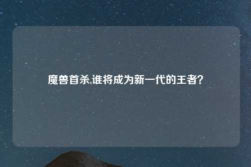 魔兽首杀,谁将成为新一代的王者？
