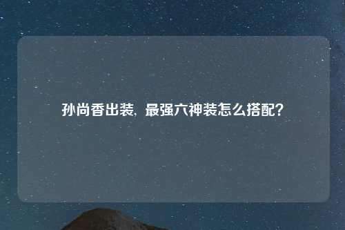 孙尚香出装,  最强六神装怎么搭配？