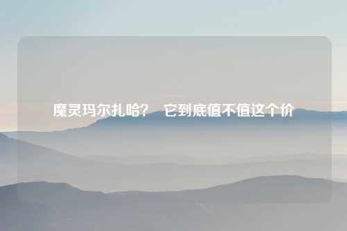 魔灵玛尔扎哈？  它到底值不值这个价