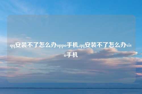qq安装不了怎么办oppo手机,qq安装不了怎么办vivo手机