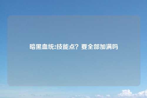 暗黑血统2技能点？要全部加满吗