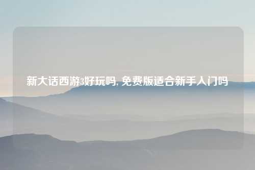 新大话西游3好玩吗, 免费版适合新手入门吗