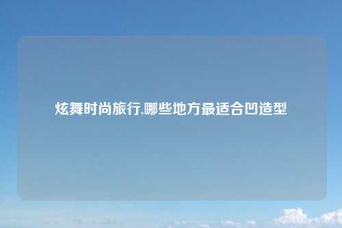 炫舞时尚旅行,哪些地方最适合凹造型