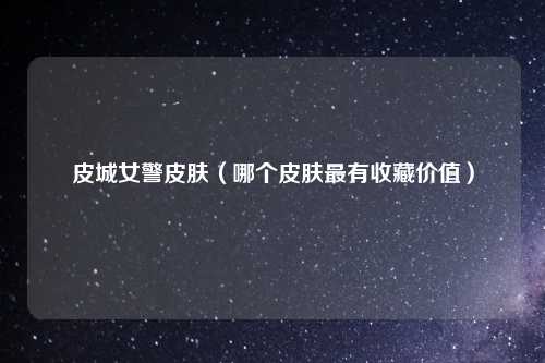 皮城女警皮肤（哪个皮肤最有收藏价值）