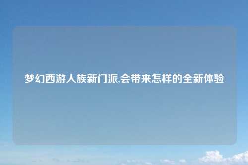 梦幻西游人族新门派,会带来怎样的全新体验