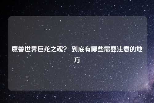 魔兽世界巨龙之魂？ 到底有哪些需要注意的地方