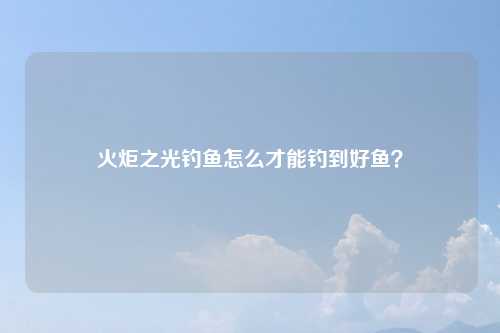 火炬之光钓鱼怎么才能钓到好鱼？