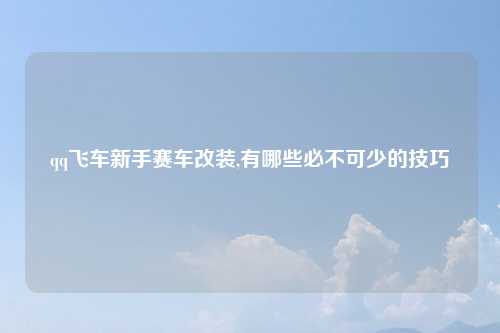 qq飞车新手赛车改装,有哪些必不可少的技巧