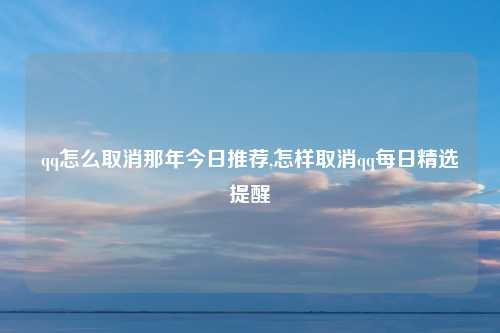 qq怎么取消那年今日推荐,怎样取消qq每日精选提醒
