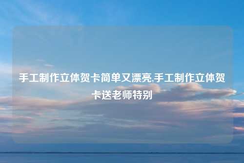 手工制作立体贺卡简单又漂亮,手工制作立体贺卡送老师特别