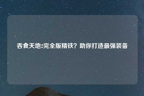吞食天地2完全版精铁？助你打造最强装备