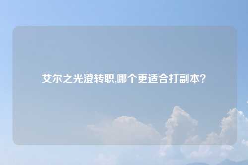 艾尔之光澄转职,哪个更适合打副本？