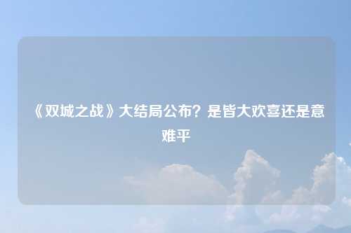 《双城之战》大结局公布？是皆大欢喜还是意难平