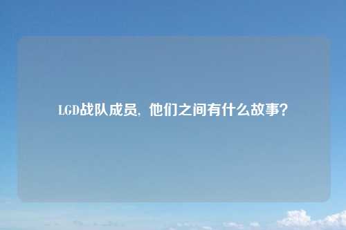 LGD战队成员,  他们之间有什么故事？