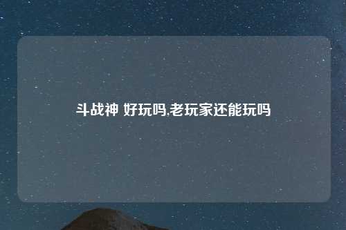 斗战神 好玩吗,老玩家还能玩吗