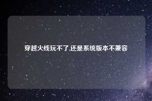 穿越火线玩不了,还是系统版本不兼容