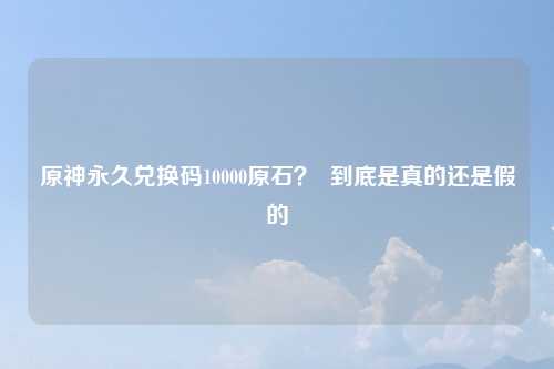 原神永久兑换码10000原石？  到底是真的还是假的