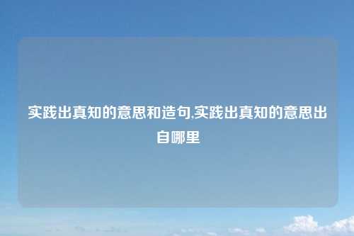实践出真知的意思和造句,实践出真知的意思出自哪里